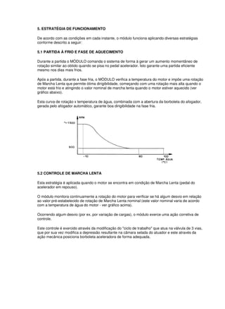 5. ESTRATÉGIA DE FUNCIONAMENTO 
De acordo com as condições em cada instante, o módulo funciona aplicando diversas estratégias 
conforme descrito a seguir: 
5.1 PARTIDA À FRIO E FASE DE AQUECIMENTO 
Durante a partida o MÓDULO comanda o sistema de forma à gerar um aumento momentâneo de 
rotação similar ao obtido quando se pisa no pedal acelerador. Isto garante uma partida eficiente 
mesmo nos dias mais frios. 
Após a partida, durante a fase fria, o MÓDULO verifica a temperatura do motor e impõe uma rotação 
de Marcha Lenta que permite ótima dirigibilidade, começando com uma rotação mais alta quando o 
motor está frio e atingindo o valor nominal de marcha lenta quando o motor estiver aquecido (ver 
gráfico abaixo). 
Esta curva de rotação x temperatura de água, combinada com a abertura da borboleta do afogador, 
gerada pelo afogador automático, garante boa dirigibilidade na fase fria. 
5.2 CONTROLE DE MARCHA LENTA 
Esta estratégia é aplicada quando o motor se encontra em condição de Marcha Lenta (pedal do 
acelerador em repouso). 
O módulo monitora continuamente a rotação do motor para verificar se há algum desvio em relação 
ao valor pré-estabelecido de rotação de Marcha Lenta nominal (este valor nominal varia de acordo 
com a temperatura de água do motor - ver gráfico acima). 
Ocorrendo algum desvio (por ex. por variação de cargas), o módulo exerce uma ação corretiva de 
controle. 
Este controle é exercido através da modificação do "ciclo de trabalho" que atua na válvula de 3 vias, 
que por sua vez modifica a depressão resultante na câmara selada do atuador e este através da 
ação mecânica posiciona borboleta aceleradora de forma adequada. 
 