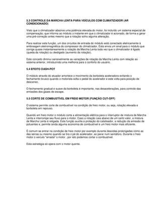 5.3 CONTROLE DA MARCHA LENTA PARA VEÍCULOS COM CLIMATIZADOR (AR 
CONDICIONADO) 
Visto que o climatizador absorve uma potência elevada do motor, foi incluído um sistema especial de 
compensação, que informa ao módulo o instante em que o climatizador é acionado, de forma a gerar 
uma pré-correção antes mesmo que a rotação sofra alguma alteração. 
Para realizar esta função, um dos circuitos de entrada do módulo está conectado eletricamente à 
embreagem eletromagnética do compressor do climatizador. Esta envia um sinal para o módulo que 
corrige quase instantaneamente a rotação da Marcha Lenta toda vez que o climatizador é ligado 
(queda da rotação) ou desligado (aumento da rotação). 
Este conceito diminui sensivelmente as variações de rotação da Marcha Lenta com relação ao 
sistema anterior, introduzindo uma melhoria para o conforto do usuário. 
5.4 EFEITO DASH-POT 
O módulo através do atuador amortece o movimento da borboleta aceleradora evitando o 
fechamento brusco quando o motorista solta o pedal do acelerador e este volta para posição de 
descanso. 
O fechamento gradual e suave da borboleta é importante, nas desacelerações, para controle das 
emissões dos gases de escape. 
5.5 CORTE DE COMBUSTÍVEL EM FREIO MOTOR (FUNÇÃO CUT-OFF) 
O sistema permite corte de combustível na condição de freio motor, ou seja, rotação elevada e 
borboleta em repouso. 
Quando em freio motor o módulo corta a alimentação elétrica para o interruptor de mistura de Marcha 
Lenta e interrompe seu fluxo para o motor. Caso a rotação caia abaixo de um certo valor, a mistura 
de Marcha Lenta é religada. Esta função auxilia a proteção do catalisador, a redução da emissão de 
poluentes e, permite ainda alguma economia de combustível e um freio motor mais eficiente. 
É comum se entrar na condição de freio motor por exemplo durante descidas prolongadas como as 
das serras ou mesmo quando se tira o pé do acelerador, ao parar num semáforo. Durante o freio 
motor o veículo "arrasta" o motor , por isto podemos cortar o combustível. 
Esta estratégia só opera com o motor quente. 
 