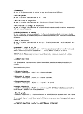 a- Alimentação 
No pino 5/7 deve existir tensão da bateria, ou seja, aproximadamente 13,5 Volts. 
b- Sinal de ignição 
No pino 2/2 deve ser lida uma tensão de 10 + 1 volts. 
c- Sinal do sensor de temperatura 
No pino 1/7 deve ser lida uma tensão de 0 volts e no pino 2/7 de 0,55 ± 0,20 volts. 
d- Sinal indicador da condição de marcha lenta 
No pino 6/7 deve ser lida uma tensão de aproximadamente 0 volts com a borboleta em repouso e 12 
volts com a borboleta aberta. 
e- Saída do interruptor de mistura 
No pino 1/2 a tensão deve ser a da bateria - 2 volts, simulando a condição de freio motor, rotação 
aproximadamente 3.000 RPM e fechando manualmente o contato do Micro Interruptor a tensão deve 
cair a zero. 
f- Sinal do climatizador 
No pino 7/7 deve ser lida uma tensão de zero com o climatizador desligado e tensão da bateria com 
ele ligado. 
g- Saída para a válvula de três vias 
Desconectar o conector do atuador e com o multímetro ajustado para medir tensão alternada (Vac). 
Medir a tensão no pino 3/7 que deve ser de 7 ± 1 ,5 Volts. Religar o conector ao atuador. 
OBSERVAÇÃO: Não sendo encontrado irregularidade nestes ensaios, execute o teste estático. 
6.2.2 TESTE ESTÁTICO 
Este teste deve ser executado com o motor quente (recém desligado) e os Plugs desligados da 
unidade. 
Medir os seguintes pontos: 
a- Válvula de três vias 
A resistência entre os pinos 5/7 e 3/7 deve ser de 28 ± 3 OHMS. 
b- Interruptor de mistura 
A resistência entre os pinos 4/7 e 1/2 deve ser de 31 ± 3 OHMS. 
c- Sensor de temperatura 
A resistência entre os pinos 1/7 e 2/7 deve ser de 250 ± 70 OHMS. 
d- Atuador pneumático 
A resistência entre os pinos 4/7 e 6/7 deve ser menor que 100 OHMS com a borboleta aceleradora 
em repouso e 10 MOHMS com a borboleta aberta. 
e- Sinal de ignição 
A resistência entre o pino 2/2 e o terminal negativo da bobina de ignição deve ser menor que 1 OHM. 
Se constatado alguma irregularidade, testar individualmente componente e chicote para isolar a peça 
defeituosa. 
6.3. TESTE PNEUMÁTICO DA VÁLVULA DE TRÊS VIAS E ATUADOR 
 