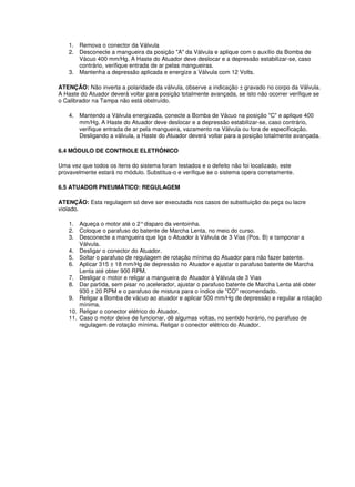 1. Remova o conector da Válvula 
2. Desconecte a mangueira da posição "A" da Válvula e aplique com o auxílio da Bomba de 
Vácuo 400 mm/Hg. A Haste do Atuador deve deslocar e a depressão estabilizar-se, caso 
contrário, verifique entrada de ar pelas mangueiras. 
3. Mantenha a depressão aplicada e energize a Válvula com 12 Volts. 
ATENÇÃO: Não inverta a polaridade da válvula, observe a indicação ± gravado no corpo da Válvula. 
A Haste do Atuador deverá voltar para posição totalmente avançada, se isto não ocorrer verifique se 
o Calibrador na Tampa não está obstruído. 
4. Mantendo a Válvula energizada, conecte a Bomba de Vácuo na posição "C" e aplique 400 
mm/Hg. A Haste do Atuador deve deslocar e a depressão estabilizar-se, caso contrário, 
verifique entrada de ar pela mangueira, vazamento na Válvula ou fora de especificação. 
Desligando a válvula, a Haste do Atuador deverá voltar para a posição totalmente avançada. 
6.4 MÓDULO DE CONTROLE ELETRÔNICO 
Uma vez que todos os itens do sistema foram testados e o defeito não foi localizado, este 
provavelmente estará no módulo. Substitua-o e verifique se o sistema opera corretamente. 
6.5 ATUADOR PNEUMÁTICO: REGULAGEM 
ATENÇÃO: Esta regulagem só deve ser executada nos casos de substituição da peça ou lacre 
violado. 
1. Aqueça o motor até o 2° disparo da ventoinha. 
2. Coloque o parafuso do batente de Marcha Lenta, no meio do curso. 
3. Desconecte a mangueira que liga o Atuador à Válvula de 3 Vias (Pos. B) e tamponar a 
Válvula. 
4. Desligar o conector do Atuador. 
5. Soltar o parafuso de regulagem de rotação mínima do Atuador para não fazer batente. 
6. Aplicar 315 ± 18 mm/Hg de depressão no Atuador e ajustar o parafuso batente de Marcha 
Lenta até obter 900 RPM. 
7. Desligar o motor e religar a mangueira do Atuador à Válvula de 3 Vias 
8. Dar partida, sem pisar no acelerador, ajustar o parafuso batente de Marcha Lenta até obter 
930 ± 20 RPM e o parafuso de mistura para o índice de "CO" recomendado. 
9. Religar a Bomba de vácuo ao atuador e aplicar 500 mm/Hg de depressão e regular a rotação 
mínima. 
10. Religar o conector elétrico do Atuador. 
11. Caso o motor deixe de funcionar, dê algumas voltas, no sentido horário, no parafuso de 
regulagem de rotação mínima. Religar o conector elétrico do Atuador. 
 