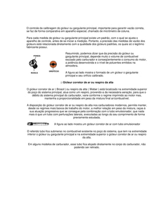 O controle da calibragem do gicleur ou gargulante principal, importante para garantir vazão correta, 
se faz de forma comparativa em aparelho especial, chamado de micrômetro de coluna. 
Para cada medida de gicleur ou gargulante principal existe um padrão, com o qual se ajusta o 
aparelho de controle, antes de se iniciar a medição. Portanto, a precisão das medidas de vazão dos 
gicleurs está relacionada diretamente com a qualidade dos gicleurs padrões, os quais só o legítimo 
fabricante possui. 
Resumindo, podemos dizer que da precisão do gicleur ou 
gargulante principal, depende muito o volume de combustível 
escoado pelo carburador e conseqüentemente o consumo do motor, 
a potência desenvolvida e o nível de poluentes emitidos na 
atmosfera. 
A figura ao lado mostra o formado de um gicleur o gargulante 
principal e seu orifício calibrado. 
:: Gicleur corretor de ar ou respiro da alta 
O gicleur corretor de ar ( Brosol ) ou respiro da alta ( Weber ) está localizado na extremidade superior 
do poço do sistema principal, atua como um respiro, provendo-a da necessária aeração, para que o 
débito do sistema principal do carburador, varie conforme o regime imprimido ao motor mas, 
mantenha a proporcionalidade em peso da mistura final ar/combustível. 
A disposição do gicleur corretor de ar ou respiro da alta nos carburadores modernos, permite manter, 
desde os regimes mais baixos de trabalho do motor, a melhor relação em peso da mistura, raças à 
sua atuação progressiva que se consegue pela combinação com o tubo emulsionador, que nada 
mais é que um tubo com perfurações laterais, executadas ao longo do seu comprimento de forma 
previamente estudada. 
A figura ao lado mostra um gicleur corretor de ar com tubo emulsionador 
O referido tubo fica submerso no combustível existente no poço do sistema, que tem na extremidade 
inferior o gicleur ou gargulante principal e na extremidade superior o gicleur corretor de ar ou respiro 
da alta. 
Em alguns modelos de carburador, esse tubo fica alojado diretamente no corpo do carburador, não 
podendo ser retirado. 
 