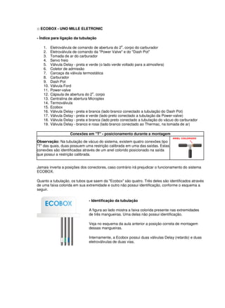 :: ECOBOX - UNO MILLE ELETRONIC 
- Índice para ligação da tubulação 
1. Eletroválvula de comando de abertura do 2o. corpo do carburador 
2. Eletroválvula de comando da "Power Valve" e do "Dash Pot" 
3. Tomada de ar do carburador 
4. Servo freio 
5. Válvula Delay - preta e verde (o lado verde voltado para a atmosfera) 
6. Coletor de admissão 
7. Carcaça da válvula termostática 
8. Carburador 
9. Dash Pot 
10. Válvula Ford 
11. Power-valve 
12. Cápsula de abertura do 2o. corpo 
13. Centralina de abertura Microplex 
14. Termoválvula 
15. Ecobox 
16. Válvula Delay - preta e branca (lado branco conectado a tubulação do Dash Pot) 
17. Válvula Delay - preta e verde (lado preto conectado a tubulação da Power-valve) 
18. Válvula Delay - preta e branca (lado preto conectado a tubulação do vácuo do carburador 
19. Válvula Delay - branco e rosa (lado branco conectado ao Thermac, na tomada de ar) 
Conexões em "T" - posicionamento durante a montagem 
Observação: Na tubulação de vácuo do sistema, existem quatro conexões tipo 
"T" das quais, duas possuem uma restrição calibrada em uma das saídas. Estas 
conexões são identificadas através de um anel colorido posicionado na saída 
que possui a restrição calibrada. 
Jamais inverta a posições dos conectores, caso contrário irá prejudicar o funcionamento do sistema 
ECOBOX. 
Quanto a tubulação, os tubos que saem da "Ecobox" são quatro. Três deles são identificados através 
de uma faixa colorida em sua extremidade e outro não possui identificação, conforme o esquema a 
seguir. 
- Identificação da tubulação 
A figura ao lado mostra a faixa colorida presente nas extremidades 
de três mangueiras. Uma delas não possui identificação. 
Veja no esquema da aula anterior a posição correta de montagem 
dessas mangueiras. 
Internamente, a Ecobox possui duas válvulas Delay (retardo) e duas 
eletroválvulas de duas vias. 
 
