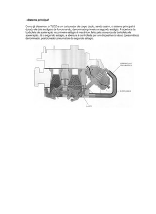 - Sistema principal 
Como já dissemos, o TLDZ e um carburador de corpo duplo, sendo assim, o sistema principal é 
dotado de dois estágios de funcionando, denominado primeiro e segundo estágio. A abertura da 
borboleta de aceleração no primeiro estágio é mecânico, feito pela alavanca da borboleta de 
aceleração. Já o segundo estágio, a abertura é controlada por um dispositivo à vácuo (pneumático) 
denominado, posicionador pneumático do segundo estágio. 
 
