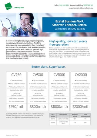 Corporate - VoIP Plans		 Page 1 of 2
Headline
Call us now on 1300 393 835
Sales 1300 393 835 Support & Billing 1300 788 141
corporatesales@exetel.com.au
Exetel BusinessVoIP.
Smarter. Cheaper. Better.
Call us now on 1300 393 835
Ifyou’re looking to reduce your operating costs,
increase yourtelecommunications flexibility
and maximise your productivitythen Exetel VoIP
services are foryou. Exetel VoIP Services provides
your organisation with a low cost per call, high
performance telecommunication solution.
Exetel VoIP services can be a standalone solution
or integrated into a total Corporate Voice Solution
that meets your every need.
High quality, low cost, worry
free operation.
Exetel customers are able to add feature rich Corporate Grade
VoIP services at preferential rates. They also enjoy the peace of
mind that their service is covered by the Exetel Corporate Grade
VoIP SLA. Each plan includes a total of 100 outbound channels, 100
Direct in Dial Numbers, a Corporate Grade SLA, included call value
all without locking you into another contract.
Better plans. Super Value.
CV250
ü100 DID numbers
üMonth to Month contract
ü100 outbound channels
Included value $250
9.5c/local or
national number
14.5c/minute to mobile
30c/ to a 13/1300 number
$250/mth
CV500
ü100 DID numbers
üMonth to Month contract
ü100 outbound channels
Included value $500
9c/local or
national number
14c/minute to mobile
29.5c/ to a 13/1300 number
$500/mth
CV1000
ü100 DID numbers
üMonth to Month contract
ü100 outbound channels
Included value $1000
9c/local or
national number
13c/minute to mobile
29c/ to a 13/1300 number
$1000/mth
CV2000
ü100 DID numbers
üMonth to Month contract
ü100 outbound channels
Included value $2000
8c/local or
national number
12c/minute to mobile
27c/ to a 13/1300 number
$2000/mth
Custom built high-volume user plans are available on request.
Speak to our Corporate Sales Team for more information on
02 8030 1040 or email corporatesales@exetel.com.au
Pack
option
Description Monthly
access
Total
minimum cost
DID10 Additional 10 DIDs $4 $4
DID100
Additional 100
DIDs
$40 $40
 
