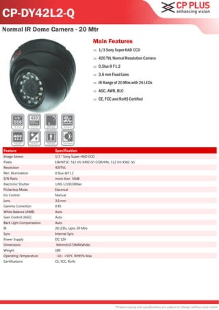CP-DY42L2-Q
Normal IR Dome Camera - 20 Mtr
                                                   Main Features
                                                      1/3 Sony Super HAD CCD
                                                      420 TVL Normal Resolution Camera
                                                      0.5lux @ F1.2
                                                      3.6 mm Fixed Lens
                                                      IR Range of 20 Mtrs with 26 LEDs
                                                      AGC, AWB, BLC
                                                      CE, FCC and RoHS Certified




Feature                   Specification
Image Sensor              1/3 " Sony Super HAD CCD
Pixels                    EIA/NTSC: 512 (H) X492 (V) CCIR/PAL: 512 (H) X582 (V)
Resolution                420TVL
Min. Illumination         0.5lux @F1.2
S/N Ratio                 more than 50dB
Electronic Shutter        1/60-1/100,000sec
Flickerless Mode          Electrical
Iris Control              Manual
Lens                      3.6 mm
Gamma Correction          0.45
White Balance (AWB)       Auto
Gain Control (AGC)        Auto
Back Light Compensation   Auto
IR                        26 LEDs, Upto 20 Mtrs
Sync                      Internal Sync
Power Supply              DC 12V
Dimensions                94mm(h)X73MM(Wide)
Weight                    180
Operating Temperature     -10~ +50℃ RH95% Max
Certifications            CE, FCC, RoHs




                                                                 *Product casing and specifications are subject to change without prior notice
 