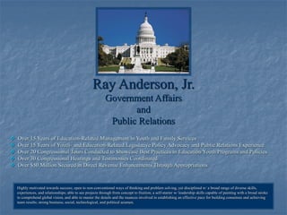 1
Ray Anderson, Jr.
Government Affairs
and
Public Relations
 Over 15 Years of Education-Related Management in Youth and Family Services
 Over 15 Years of Youth- and Education-Related Legislative Policy Advocacy and Public Relations Experience
 Over 20 Congressional Tours Conducted to Showcase Best Practices in Education/Youth Programs and Policies
 Over 30 Congressional Hearings and Testimonies Coordinated
 Over $50 Million Secured in Direct Revenue Enhancements Through Appropriations
Highly motivated towards success; open to non-conventional ways of thinking and problem solving, yet disciplined w/ a broad range of diverse skills,
experiences, and relationships; able to see projects through from concept to fruition; a self-starter w/ leadership skills capable of painting with a broad stroke
to comprehend global vision, and able to master the details and the nuances involved in establishing an effective pace for building consensus and achieving
team results; strong business, social, technological, and political acumen.
 