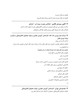 *‫ﺗﻮﻟﻴﺪ‬‫ﻧﺮم‬‫اﻓﺰار‬‫ﻣﺪﻳﺮﻳﺖ‬
*‫ﺗﻮﻟﻴﺪ‬‫ﻧﺮم‬‫اﻓﺰار‬‫دوﺳﻴﻪ‬‫ﺟﺮاﻳﺪ‬)‫آرﺷﻴﻮ‬‫روزﻧﺎﻣﻪ‬‫ﻫﺎي‬‫ﻗﺪﻳﻤﻲ‬(
‫ﻛﺎﻧﻮن‬‫ﭘﺮورش‬‫ﻓﻜﺮي‬-‫ﻫﻤﻜﺎري‬‫ﺑﺼﻮرت‬‫ﭘﺮوژه‬‫اي‬–‫اﻧﻴﻤﺎﺗﻮر‬
‫ﺳﺎﺧﺖ‬‫و‬‫ﺗﻮﻟﻴﺪ‬‫ﺳﻲ‬‫دي‬‫ﻫﺎي‬‫اﻧﻴﻤﻴﺸﻦ‬‫دو‬‫ﺑﻌﺪي‬‫و‬‫اﻟﻜﺘﺮوﻧﻴﻜﻲ‬‫ﺑﺮاي‬‫ده‬‫ﻋﻨﻮان‬‫ﻛﺘﺎب‬‫داﺳﺘﺎن‬
‫ﻛﻮدﻛﺎن‬‫ﭼﺎپ‬‫ﺷﺪه‬‫ﺗﻮﺳﻂ‬‫ﻛﺎﻧﻮن‬‫ﭘﺮورش‬‫ﻓﻜﺮي‬‫ﻛﻮدﻛﺎن‬‫و‬‫ﻧﻮﺟﻮاﻧﺎن‬
‫ﺷﺮﻛﺖ‬‫ﺑﺎزار‬‫ﺑﻮرس‬‫دات‬‫ﻛﺎم‬-‫ﻛﺎرﺷﻨﺎس‬‫آﻣﻮزش‬‫ﻣﺠﺎزي‬‫و‬‫ﺗﻮﻟﻴﺪ‬‫ﻣﺤﺘﻮاي‬‫اﻟﻜﺘﺮوﻧﻴﻜﻲ‬‫و‬‫ﻃﺮاح‬‫و‬
‫ﺑﺮﻧﺎﻣﻪ‬‫ﻧﻮﻳﺲ‬‫ﻓﻠﺶ‬
*‫ﻛﺎر‬‫ﺑﺎ‬‫ﻣﻮدل‬ ‫اس‬ ‫ام‬ ‫ال‬
*‫ﺗﻮﻟﻴﺪ‬‫ﻣﺤﺘﻮاي‬‫ﻣﺠﺎزي‬‫و‬‫آﻣﻮزش‬‫دروه‬‫ﻫﺎي‬‫ﻣﺎﻟﻲ‬‫و‬‫ﺑﺎزار‬‫ﺳﺮﻣﺎﻳﻪ‬‫و‬‫دوره‬‫ﻫﺎي‬‫آﻣﻮزش‬‫ﻋﻤﻮﻣﻲ‬‫ﺑﺮاي‬‫ﻣﺪﻳﺮان‬
‫و‬‫داﻧﺸﺠﻮﻳﺎن‬‫و‬....
‫ﻋﻨﺎوﻳﻦ‬‫دروه‬‫ﻫﺎي‬‫ﺗﻮﻟﻴﺪ‬‫ﺷﺪه‬‫ﺗﻮﺳﻂ‬‫اﻳﻨﺠﺎﻧﺐ‬‫در‬‫اﻳﻦ‬‫ﻣﺠﻤﻮﻋﻪ‬:
*‫ﻣﻬﺎرت‬‫ﻫﺎي‬‫ﻛﺎرآﻓﺮﻳﻨﻲ‬‫و‬‫ﺧﻠﻖ‬‫ﺛﺮوت‬
*‫ﻣﺪﻳﺮﻳﺖ‬‫زﻣﺎن‬
*‫ﻣﺪﻳﺮﻳﺖ‬‫اﺳﺘﺮس‬
*‫ﺷﻴﻮه‬‫ﻫﺎي‬‫ﺧﺮﻳﺪ‬‫و‬‫ﻓﺮوش‬‫در‬‫ﺑﻮرس‬‫و‬‫آﺷﻨﺎﻳﻲ‬‫ﺑﺎ‬‫ﺑﺎزار‬‫ﺳﺮﻣﺎﻳﻪ‬
*‫آﺷﻨﺎﻳﻲ‬‫ﺑﺎ‬‫ﭘﻮﻟﺸﻮﻳﻲ‬‫و‬‫روش‬‫ﻫﺎي‬‫ﻣﻘﺎﺑﻠﻪ‬‫ﺑﺎ‬‫آن‬
*‫ﻋﻠﻢ‬‫آﻣﺎر‬‫ﻣﻬﻨﺪﺳﻲ‬
*‫آﺷﻨﺎﻳﻲ‬‫ﺑﺎ‬‫ﻣﻔﺎﻫﻴﻢ‬‫ﺑﺎزار‬‫ﺳﺮﻣﺎﻳﻪ‬‫اﺳﻼﻣﻲ‬
*‫اﻣﻮر‬‫ﻣﺎﻟﻲ‬‫ﺷﺮﻛﺘﻲ‬
*‫آﺷﻨﺎﻳﻲ‬‫ﺑﺎ‬‫ﺗﺤﻠﻴﻞ‬‫ﺗﻜﻨﻴﻜﺎل‬
*‫ﺧﺮﻳﺪ‬‫ﺗﻀﻤﻴﻨﻲ‬‫ﻣﺤﺼﻮﻻت‬‫ﻛﺸﺎورزي‬
‫و‬....
‫ﺗﻬﺮان‬ ‫ﻓﻨﻲ‬ ‫ﻣﺠﺘﻤﻊ‬-‫ﻛﺎرﺷﻨﺎس‬‫آﻣﻮزش‬‫ﻣﺠﺎزي‬‫و‬‫ﺗﻮﻟﻴﺪ‬‫ﻣﺤﺘﻮاي‬‫اﻟﻜﺘﺮوﻧﻴﻜﻲ‬
*‫ﺗﻮﻟﻴﺪ‬‫روز‬ ‫ﻫﺎي‬ ‫اﻓﺰار‬ ‫ﻧﺮم‬ ‫و‬ ‫ﻫﺎ‬ ‫ﺗﻜﻨﻴﻚ‬ ‫ﺑﺎ‬ ‫ﻣﺠﺎزي‬ ‫و‬ ‫اﻟﻜﺘﺮوﻧﻴﻜﻲ‬ ‫ﻣﺤﺘﻮاي‬
 