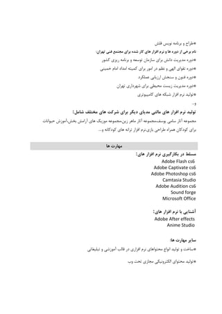 *‫ﻓﻠﺶ‬ ‫ﻧﻮﻳﺲ‬ ‫ﺑﺮﻧﺎﻣﻪ‬ ‫و‬ ‫ﻃﺮاح‬
‫از‬ ‫ﺑﺮﺧﻲ‬ ‫ﻧﺎم‬‫ﻫﺎي‬ ‫اﻓﺰار‬ ‫ﻧﺮم‬ ‫و‬ ‫ﻫﺎ‬ ‫دوره‬‫ﺗﻬﺮان‬ ‫ﻓﻨﻲ‬ ‫ﻣﺠﺘﻤﻊ‬ ‫ﺑﺮاي‬ ‫ﺷﺪه‬ ‫ﻛﺎر‬:
*‫ﻛﺸﻮر‬ ‫رﻳﺰي‬ ‫ﺑﺮﻧﺎﻣﻪ‬ ‫و‬ ‫ﺗﻮﺳﻌﻪ‬ ‫ﺳﺎزﻣﺎن‬ ‫ﺑﺮاي‬ ‫داﻧﺶ‬ ‫ﻣﺪﻳﺮﻳﺖ‬ ‫دوره‬
*‫اﻣﺪاد‬ ‫ﻛﻤﻴﺘﻪ‬ ‫ﺑﺮاي‬ ‫اﻣﻮر‬ ‫در‬ ‫ﻧﻈﻢ‬ ‫و‬ ‫اﻟﻬﻲ‬ ‫ﺗﻘﻮاي‬ ‫دوره‬‫ﺧﻤﻴﻨﻲ‬ ‫اﻣﺎم‬
*‫ﻋﻤﻠﻜﺮد‬ ‫ارزﻳﺎﺑﻲ‬ ‫ﺳﻨﺠﺶ‬ ‫و‬ ‫ﻓﻨﻮن‬ ‫دوره‬
*‫ﺗﻬﺮان‬ ‫ﺷﻬﺮداري‬ ‫ﺑﺮاي‬ ‫ﻣﺤﻴﻄﻲ‬ ‫زﻳﺴﺖ‬ ‫ﻣﺪﻳﺮﻳﺖ‬ ‫دوره‬
*‫ﻛﺎﻣﭙﻴﻮﺗﺮي‬ ‫ﻫﺎي‬ ‫ﺷﺒﻜﻪ‬ ‫اﻓﺰار‬ ‫ﻧﺮم‬ ‫ﺗﻮﻟﻴﺪ‬
‫و‬...
‫ﺗﻮﻟﻴﺪ‬‫ﻧﺮم‬‫اﻓﺰار‬‫ﻫﺎي‬‫ﻣﺎﻟﺘﻲ‬‫ﻣﺪﻳﺎي‬‫دﻳﮕﺮ‬‫ﺑﺮاي‬‫ﺷﺮﻛﺖ‬‫ﻫﺎي‬‫ﻣﺨﺘﻠﻒ‬‫ﺷﺎﻣﻞ‬:
‫ﻣﺠﻤﻮﻋﻪ‬‫آﺛﺎر‬‫ﺳﺎﻣﻲ‬‫ﻳﻮﺳﻒ،ﻣﺠﻤﻮﻋﻪ‬‫آﺛﺎر‬‫ﻣﺎﻫﺮ‬‫زﻳﻦ،ﻣﺠﻤﻮﻋﻪ‬‫ﻣﻮزﻳﻚ‬‫ﻫﺎي‬‫آراﻣﺶ‬‫ﺑﺨﺶ،آﻣﻮزش‬‫ﺣﻴﻮاﻧﺎت‬
‫ﺑﺮاي‬‫ﻛﻮدﻛﺎن‬‫ﻫﻤﺮاه‬‫ﻃﺮاﺣﻲ‬‫ﺑﺎزي‬.‫ﻧﺮم‬‫اﻓﺰار‬‫ﺗﺮاﻧﻪ‬‫ﻫﺎي‬‫ﻛﻮدﻛﺎﻧﻪ‬‫و‬....
‫ﻫﺎ‬ ‫ﻣﻬﺎرت‬
‫ﻣﺴﻠﻂ‬‫در‬‫ﺑﻜﺎرﮔﻴﺮي‬‫ﻧﺮم‬‫اﻓﺰار‬‫ﻫﺎي‬:
Adobe Flash cs6  
Adobe Captivate cs6 
Adobe Photoshop cs6 
Camtasia Studio 
Adobe Audition cs6 
Sound forge
Microsoft Office
 
‫آﺷﻨﺎﻳﻲ‬‫ﺑﺎ‬‫ﻧﺮم‬‫اﻓﺰار‬‫ﻫﺎي‬:
Adobe After effects 
Anime Studio 
‫ﻫﺎ‬ ‫ﻣﻬﺎرت‬ ‫ﺳﺎﻳﺮ‬:
*‫ﺗﺒﻠﻴﻐﺎﺗﻲ‬ ‫و‬ ‫آﻣﻮزﺷﻲ‬ ‫ﻗﺎﻟﺐ‬ ‫در‬ ‫اﻓﺰاري‬ ‫ﻧﺮم‬ ‫ﻣﺤﺘﻮاﻫﺎي‬ ‫اﻧﻮاع‬ ‫ﺗﻮﻟﻴﺪ‬ ‫و‬ ‫ﺳﺎﺧﺖ‬
*‫وب‬ ‫ﺗﺤﺖ‬ ‫ﻣﺠﺎزي‬ ‫اﻟﻜﺘﺮوﻧﻴﻜﻲ‬ ‫ﻣﺤﺘﻮاي‬ ‫ﺗﻮﻟﻴﺪ‬
 