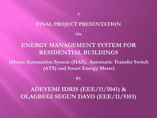 A
FINAL PROJECT PRESENTATION
ON
ENERGY MANAGEMENT SYSTEM FOR
RESIDENTIAL BUILDINGS
(Home Automation System (HAS), Automatic Transfer Switch
(ATS) and Smart Energy Meter)
BY
ADEYEMI IDRIS (EEE/11/5041) &
OLAGBEGI SEGUN DAYO (EEE/11/5103)
 