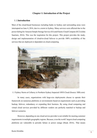 Kurra Srirekha
9
Chapter 1: Introduction of the Project
1.1.Introduction
Most of the cloud-based businesses including banks in Sydney and surrounding areas were
interrupted on June 4, 2016, due to a storm in Sydney. Many services were affected due to the
power failing for Amazon Simple Storage Service (S3) and Elastic Cloud Compute (EC2) (Juha
Saarinen, 2016). This was the inspiration for this project. This project provides the study,
design and implementation of cloud-to-cloud failover to provide 100% availability of the
services that are deployed or dependent on cloud computing.
1.1 Sydney Storm at Collaroy in Northern Sydney Impacted AWS Cloud (Source: SBS.com)
In many cases, organisations with large-size deployments choose to operate their
framework on numerous platforms or environments based on requirements such as providing
backup, failover, redundancy or expanding their business. By using cloud computing and
virtual cloud services provided by different vendors are perfectly matched to backup and
failover scenarios.
However, depending on one cloud service provider is not reliable for meeting customer
requirements in multiple geographic regions. Because, even the world’ largest cloud computing
platforms are vulnerable to periodic failure or power outage (Head, 2016).. That means
 