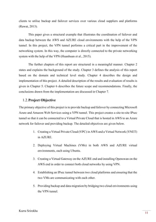Kurra Srirekha
11
clients to utilise backup and failover services over various cloud suppliers and platforms
(Rawat, 2013).
This paper gives a structural example that illustrates the coordination of failover and
data backup between the AWS and AZURE cloud environments with the help of the VPN
tunnel. In this project, the VPN tunnel performs a critical part in the improvement of the
networking system. In this way, the computer is directly connected to the private networking
system with the help of the VPN (Huanhuan et al., 2015).
The further chapters of this report are structured in a meaningful manner. Chapter 2
states and explains the background of the study. Chapter 3 defines the analysis of this report
based on the domain and technical level study. Chapter 4 describes the design and
implementation of this project. A detailed description of the results and evaluation of results is
given in Chapter 5. Chapter 6 describes the future scope and recommendations. Finally, the
conclusions drawn from the implementation are discussed in Chapter 7.
1.2.Project Objective
The primary objective of this project is to provide backup and failover by connecting Microsoft
Azure and Amazon Web Services using a VPN tunnel. This project creates a site-to-site IPsec
tunnel so that it can be connected to a Virtual Private Cloud that is hosted in AWS to an Azure
network for failover and providing backup. The detailed objectives are given below.
1. Creating a Virtual Private Cloud (VPC) in AWS and a Virtual Network (VNET)
in AZURE.
2. Deploying Virtual Machines (VMs) in both AWS and AZURE virtual
environments, each using Ubuntu.
3. Creating a Virtual Gateway on the AZURE end and installing Openswan on the
AWS end in order to connect both cloud networks by using VPN.
4. Establishing an IPsec tunnel between two cloud platforms and ensuring that the
two VMs are communicating with each other.
5. Providing backup and data migration by bridging two cloud environments using
the VPN tunnel.
 