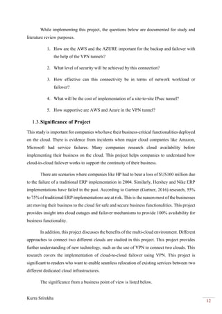 Kurra Srirekha
12
While implementing this project, the questions below are documented for study and
literature review purposes.
1. How are the AWS and the AZURE important for the backup and failover with
the help of the VPN tunnels?
2. What level of security will be achieved by this connection?
3. How effective can this connectivity be in terms of network workload or
failover?
4. What will be the cost of implementation of a site-to-site IPsec tunnel?
5. How supportive are AWS and Azure in the VPN tunnel?
1.3.Significance of Project
This study is important for companies who have their business-critical functionalities deployed
on the cloud. There is evidence from incidents when major cloud companies like Amazon,
Microsoft had service failures. Many companies research cloud availability before
implementing their business on the cloud. This project helps companies to understand how
cloud-to-cloud failover works to support the continuity of their business.
There are scenarios where companies like HP had to bear a loss of $US160 million due
to the failure of a traditional ERP implementation in 2004. Similarly, Hershey and Nike ERP
implementations have failed in the past. According to Gartner (Gartner, 2016) research, 55%
to 75% of traditional ERP implementations are at risk. This is the reason most of the businesses
are moving their business to the cloud for safe and secure business functionalities. This project
provides insight into cloud outages and failover mechanisms to provide 100% availability for
business functionality.
In addition, this project discusses the benefits of the multi-cloud environment. Different
approaches to connect two different clouds are studied in this project. This project provides
further understanding of new technology, such as the use of VPN to connect two clouds. This
research covers the implementation of cloud-to-cloud failover using VPN. This project is
significant to readers who want to enable seamless relocation of existing services between two
different dedicated cloud infrastructures.
The significance from a business point of view is listed below.
 