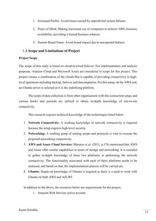 Kurra Srirekha
13
1. Increased Profits: Avoid losses caused by unpredicted system failures.
2. Peace of Mind: Making maximum use of computers to achieve 100% business
availability, providing a trusted business solution.
3. Sustain Brand Name: Avoid brand impact due to unexpected failures.
1.4.Scope and Limitations of Project
Project Scope
The scope of this study is based on cloud-to-cloud failover. For implementation and analysis
purposes, Amazon Cloud and Microsoft Azure are considered in scope for this project. This
project creates a combination of the clouds that is capable of providing connectivity to high-
level operations including backup, failover and data migration. For this setup, on the AWS end,
an Ubuntu server is selected as it is the underlying platform.
The scope of data collection is from other organisations with this connection setup, and
various books and journals are utilised to obtain in-depth knowledge of site-to-site
connectivity.
This research requires technical knowledge of the technologies listed below.
1. Network Connectivity: A working knowledge of network connectivity is required
because the setup requires high-level security.
2. Networking: A working grasp of routing setups and protocols is vital to execute the
proposed networking connectivity.
3. AWS and Azure Cloud Services: Marston et al. (2011, p.176) mentioned that AWS
and Azure offer similar capabilities in terms of storage and networking. It is essential
to gather in-depth knowledge of these two platforms in performing the network
connectivity. The functionality associated with each of these platforms needs to be
analysed, and based on that, the implementation process will be carried out.
4. Ubuntu: Hands-on knowledge of Ubuntu is required as there is a need to work with
Ubuntu on both AWS and AZURE.
In addition to the above, the resources below are requirements for the project.
1. Amazon Web Services active account
 
