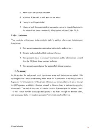 Kurra Srirekha
14
2. Azure cloud services active account
3. Minimum $100 credit in both Amazon and Azure
4. Laptop in working condition.
5. Ubuntu at both the Amazon and Azure ends is required in order to have site-to-
site secure IPsec tunnel connectivity (blogs.technet.microsoft.com, 2016).
Project Limitations
Time constraint is the primary limitation of this study. In addition, other project limitations are
listed below.
1. This research does not compare cloud technologies and providers.
2. The cost analysis of cloud failover is out of scope.
3. This research is based on secondary information, and the information is sourced
from the AWS and Azure company websites.
4. This research does not cover the testing of all failover scenarios.
1.5.Summary
In this section, the background, need, significance, scope and limitations are studied. This
section provides a basic understanding about AWS and Azure clouds as an introduction for
beginners. The primary motive of this project is to study and implement cloud-to-cloud failover
for 100% systems availability. Ongoing research in this area helps to indicate the scope for
future study. This study is important to examine business dependency on the software cloud.
The next section provides an in-depth background of the study, concepts for different terms,
and techniques. It also covers other researchers’ viewpoints on cloud failover.
 