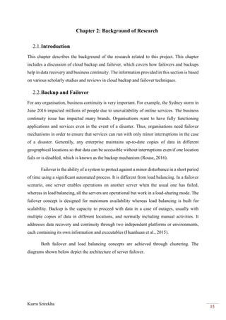 Kurra Srirekha
15
Chapter 2: Background of Research
2.1.Introduction
This chapter describes the background of the research related to this project. This chapter
includes a discussion of cloud backup and failover, which covers how failovers and backups
help in data recovery and business continuity. The information provided in this section is based
on various scholarly studies and reviews in cloud backup and failover techniques.
2.2.Backup and Failover
For any organisation, business continuity is very important. For example, the Sydney storm in
June 2016 impacted millions of people due to unavailability of online services. The business
continuity issue has impacted many brands. Organisations want to have fully functioning
applications and services even in the event of a disaster. Thus, organisations need failover
mechanisms in order to ensure that services can run with only minor interruptions in the case
of a disaster. Generally, any enterprise maintains up-to-date copies of data in different
geographical locations so that data can be accessible without interruptions even if one location
fails or is disabled, which is known as the backup mechanism (Rouse, 2016).
Failover is the ability of a system to protect against a minor disturbance in a short period
of time using a significant automated process. It is different from load balancing. In a failover
scenario, one server enables operations on another server when the usual one has failed,
whereas in load balancing, all the servers are operational but work in a load-sharing mode. The
failover concept is designed for maximum availability whereas load balancing is built for
scalability. Backup is the capacity to proceed with data in a case of outages, usually with
multiple copies of data in different locations, and normally including manual activities. It
addresses data recovery and continuity through two independent platforms or environments,
each containing its own information and executables (Huanhuan et al., 2015).
Both failover and load balancing concepts are achieved through clustering. The
diagrams shown below depict the architecture of server failover.
 