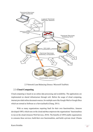 Kurra Srirekha
17
2.3 Network Loan Balancing (Source: Microsoft TechNet)
2.3.Cloud Computing
Cloud computing is based on an online data processing and availability. The applications are
implemented on shared infrastructure through web. Before the usage of cloud computing,
internet provided online document sources, for multiple users like Google Mail or Google Docs
which are termed as Software as a Service(SaaS) (Chang, 2011).
With so many organisations requiring SaaS for their own functionalities, Amazon
developed AWS, which runs on the cloud and thus empowers the organisations’ functionalities
to run on the cloud (Amazon Web Services, 2010). The benefits of AWS enable organisations
to consume these services, build their own functionalities, and build a private cloud. Ubuntu
 