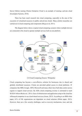 Kurra Srirekha
18
Server Edition running Ubuntu Enterprise Cloud is an example of running a private cloud
(Eucalyptus Systems, 2010).
There has been much research into cloud computing, especially in the area of the
execution of virtualised resources in public and private clouds. Many scholar researches are
carried out in cloud computing and components (Buyya et al, 2011).
The diagram below shows a typical cloud computing scenario where multiple devices
are connected to the cloud to operate multiple services built on one platform.
2.4 Cloud Computing (Source: Wikipedia)
Cloud computing has become a cost-effective solution for businesses due to shared and
globally distributed resources. Clients are provided global access to cloud platforms. IT
companies like IBM, Google, AWS, Microsoft and many others have built data centres across
regions to support cloud services. By 2020, cloud computing revenue is estimated to reach
$US241 billion (Reid et al., 2011). Ease of infrastructure and application setup in the cloud has
influenced companies to use cloud shared services (Arean, 2013). According to an IBM white
paper, 61% of UK organisations are dependent on cloud solutions (White paper, 2013).
However, there are a few security challenges, such as recovery mechanisms, trust, and risk
 