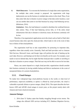 Kurra Srirekha
21
ii. Multi-Datacentre: To overcome the limitations of a single data centre organisation,
the multiple data centre concept is proposed. An organisation with large
deployments can run the business in multiple data centres in the cloud. Thus, if one
data centre fails due to disaster or power outage in that data centre location, a user
can use another data centre to run their business by using a load balancing service.
(Robertson, 2016).
Limitations: Here, the load balancer is needed to distribute the workload between
data centres. Thus, if that load balancing service fails, or if the entire cloud
infrastructure fails due to disaster or electricity issues, the business continuity will
be lost.
Therefore, if an organisation's applications run in the cloud, such as SaaS or PaaS, their
crucial business data relies upon the cloud provider, which leads to risk in the event of data
loss or failure of that cloud platform.
The organisation itself has to take responsibility for protecting its important data,
regardless where data actually exists. Generally, PaaS and SaaS providers such as Amazon
Web Services, Microsoft Azure, and Google Apps will perform the task of backing up the
user's data. However, such backups are for their own benefit, not for users. For example, a user
needs to recover deleted data, but he might find that cloud provider is unable or unwilling to
help due to disasters or power outages. Then that user may not be able to recover his lost data.
Hence, one cannot depend on a single cloud provider; organisations should consider
their business continuity by having suitable backup and failover mechanisms in the event of
unexpected failure of a current cloud platform.
2.3.2. Cloud Outages
No matter how widespread large cloud platforms become in the world, or what level of
performance, improved availability or uptime is offered by cloud providers, the cloud is
vulnerable to periodic failures or power outages. (Head, 2016). This report describes the best-
known AWS and AZURE cloud outages in recent years, as this project mainly deals with
Amazon and Azure cloud environments.
Amazon Outages
1. 2016 (June 5): Sydney spent that Sunday struggling through severe storms. The
outage also affected AWS services including EC2, Database Migration Service,
 