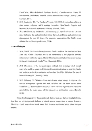 Kurra Srirekha
22
ElastiCache, RDS (Relational Database Service), CloudFormation, Route 53
Private DNS, CloudHSM, Redshift, Elastic Beanstalk and Storage Gateway.(Juha
Saarinen, 2016).
2. 2015 (September 20): The Northern Virginia (US-EAST-1) region has suffered a
giant outage affecting AWS services, including CloudWatch, Cognito and
DynamoDB, which all broke down that day. (Fiveash, 2015).
3. 2012 (December 25): The Elastic Load Balancing (ELB) was down in the US-East
area. It affected the applications that utilise the ELB, and these applications were
disconnected for over 23 hours. For example, organisations like Netflix were
affected due to this outage (Fernand, 2014).
Azure Outages
1. 2016 (March 23): East Asian region users faced a problem for App ServiceWeb
Apps and Virtual Machines due to an interruption to the physical network
infrastructure within the region. That problem later meant higher-than-usual latency
for those trying to reach cloudy VMs. (Sharwood, 2016).
2. 2015 (December 3): The European region suffered from an outage which caused
users to be unable to access both Microsoft Azure infrastructure-as-a-service (IaaS),
and business productivity tools that are based on the Office 365 cloud for several
hours in that region. (Donnelly, 2015).
3. 2012 (February 29): Windows Azure experienced a vast outage. In response, the
service management system had been switched off for about seven hours
worldwide. At the time of that incident, a senior software engineer from Microsoft
reported that the major cause of the incident was certification issues. (Parnell,
2012).
These cloud outages prove that, even though if cloud users use the best cloud platforms,
this does not prevent periodic failures or electric power outages due to natural disasters.
Therefore, cloud users should think about their business continuity before cloud outages
happen.
 
