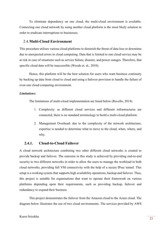 Kurra Srirekha
23
To eliminate dependency on one cloud, the multi-cloud environment is available.
Connecting one cloud network by using another cloud platform is the most likely solution in
order to eradicate interruptions to businesses.
2.4.Multi-Cloud Environment
This procedure utilises various cloud platforms to diminish the threat of data loss or downtime
due to unexpected errors in cloud computing. Data that is limited to one cloud service may be
at risk in case of situations such as service failure, disaster, and power outages. Therefore, that
specific cloud data will be inaccessible (Woods et. al., 2010).
Hence, this platform will be the best solution for users who want business continuity
by backing up data from cloud to cloud and using a failover provision to handle the failure of
even one cloud computing environment.
Limitations:
The limitations of multi-cloud implementation are listed below (Ravello, 2014).
1. Complexity: as different cloud services and different infrastructures are
connected, there is no standard terminology to build a multi-cloud platform.
2. Management Overhead: due to the complexity of the network architecture,
expertise is needed to determine what to move to the cloud, when, where, and
why.
2.4.1. Cloud-to-Cloud Failover
A cloud network architecture combining two other different cloud networks is created to
provide backup and failover. The outcome in this study is achieved by providing end-to-end
security to two different networks in order to allow the users to manage the workload in both
cloud networks, providing full VM connectivity with the help of a secure IPsec tunnel. This
setup is a working system that supports high availability operations, backup and failover. Thus,
this project is suitable for organisations that want to operate their framework on various
platforms depending upon their requirements, such as providing backup, failover and
redundancy to expand their business.
This project demonstrates the failover from the Amazon cloud to the Azure cloud. The
diagram below illustrates the use of two cloud environments. The services provided by AWS
 
