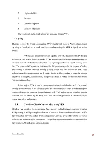 Kurra Srirekha
25
2. High availability
3. Failover
4. Competitive prices
5. Business extensions
The benefits of multi-cloud failover are achieved through VPN.
2.5.VPN
The main focus of this project is connecting AWS virtual private cloud to Azure virtual network
by using a virtual private network, and hence understanding the VPN is significant to this
project.
VPN builds a private network on a public network. It authenticates PC to send
and receive data across shared networks. VPNs normally permit remote access connections
which are authenticated and make utilization of encryption procedures in order to secure private
data. The protected VPN protocol that is used in this project design for the purpose of end to
end security is Internet Protocol Security (IPsec), which was first created for IPv6. IPsec
utilises encryption, encapsulating an IP packet inside an IPsec packet to meet the security
objectives of integrity, authentication, and privacy. IPsec is perfect for network-to-network
(site-to-site) tunnelling.
In this project, VPN is used to connect two distinct virtual cloud networks. In general,
security is considered to be the key issue across the virtual networks, where users face endpoint
issues while using the cloud. As this project deals with AWS and Azure, the complete security
standards that are offered by the AWS and Azure for security provision at all network levels
ensure user safety and privacy.
2.5.1. Cloud-to-Cloud Connectivity using VPN
Cloud service providers like Amazon and Azure support multi-cloud configurations through a
VPN gateway. A VPN gateway is a collection of resources that are used to send network traffic
between virtual networks and on-premises locations. Gateways are used for site-to-site (S2S),
point-to-site, and multi-point connections. This project implements the site-to-site connection
between the AWS and Azure virtual networks.
 