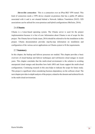 Kurra Srirekha
26
Site-to-Site connection: This is a connection over an IPsec/IKE VPN tunnel. This
kind of connection needs a VPN device situated on-premises that has a public IP address
associated with it and is not situated behind a Network Address Translation (NAT). S2S
associations can be utilised for cross-premises and hybrid configurations (McGuire, 2016).
2.6.Ubuntu
Ubuntu is a Linux-based operating system. The Ubuntu server is used for the project
implementation because it is free of cost. Information about Ubuntu is out of scope for this
project. The Ubuntu Server Guide (team, 2016) should be referred to for the installation in this
project. Ubuntu documentation provides step-by-step information on installation and
configuration of the various server applications on Ubuntu system to fit the requirements.
2.7.Summary
In this chapter, the backup and failover processes are studied. This chapter provides a basic
overview of cloud backup and failover techniques and well-known cloud outages in recent
years. This chapter concludes that the multi-cloud environment is the solution to avoiding
unexpected cloud outages and describes how both AWS and Azure support the multi-cloud
configurations. Continuing research in this area helps to indicate the scope for future study.
This project is significant when considering business dependency on the software cloud. The
next chapter provides in-depth analysis of the project, related to the domain and technical levels
in the multi-cloud environment.
 