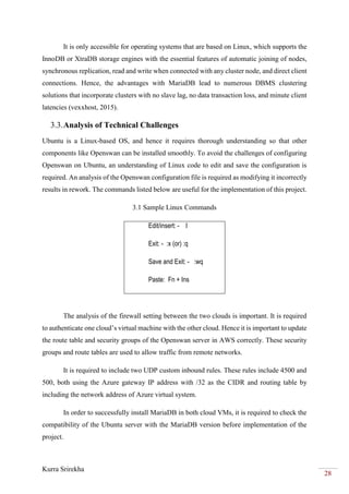 Kurra Srirekha
28
It is only accessible for operating systems that are based on Linux, which supports the
InnoDB or XtraDB storage engines with the essential features of automatic joining of nodes,
synchronous replication, read and write when connected with any cluster node, and direct client
connections. Hence, the advantages with MariaDB lead to numerous DBMS clustering
solutions that incorporate clusters with no slave lag, no data transaction loss, and minute client
latencies (vexxhost, 2015).
3.3.Analysis of Technical Challenges
Ubuntu is a Linux-based OS, and hence it requires thorough understanding so that other
components like Openswan can be installed smoothly. To avoid the challenges of configuring
Openswan on Ubuntu, an understanding of Linux code to edit and save the configuration is
required. An analysis of the Openswan configuration file is required as modifying it incorrectly
results in rework. The commands listed below are useful for the implementation of this project.
3.1 Sample Linux Commands
Edit/insert: - I
Exit: - :x (or) :q
Save and Exit: - :wq
Paste: Fn + Ins
The analysis of the firewall setting between the two clouds is important. It is required
to authenticate one cloud’s virtual machine with the other cloud. Hence it is important to update
the route table and security groups of the Openswan server in AWS correctly. These security
groups and route tables are used to allow traffic from remote networks.
It is required to include two UDP custom inbound rules. These rules include 4500 and
500, both using the Azure gateway IP address with /32 as the CIDR and routing table by
including the network address of Azure virtual system.
In order to successfully install MariaDB in both cloud VMs, it is required to check the
compatibility of the Ubuntu server with the MariaDB version before implementation of the
project.
 