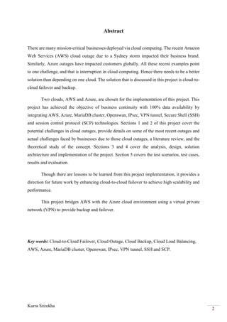 Kurra Srirekha
2
Abstract
There are many mission-critical businesses deployed via cloud computing. The recent Amazon
Web Services (AWS) cloud outage due to a Sydney storm impacted their business brand.
Similarly, Azure outages have impacted customers globally. All these recent examples point
to one challenge, and that is interruption in cloud computing. Hence there needs to be a better
solution than depending on one cloud. The solution that is discussed in this project is cloud-to-
cloud failover and backup.
Two clouds, AWS and Azure, are chosen for the implementation of this project. This
project has achieved the objective of business continuity with 100% data availability by
integrating AWS, Azure, MariaDB cluster, Openswan, IPsec, VPN tunnel, Secure Shell (SSH)
and session control protocol (SCP) technologies. Sections 1 and 2 of this project cover the
potential challenges in cloud outages, provide details on some of the most recent outages and
actual challenges faced by businesses due to those cloud outages, a literature review, and the
theoretical study of the concept. Sections 3 and 4 cover the analysis, design, solution
architecture and implementation of the project. Section 5 covers the test scenarios, test cases,
results and evaluation.
Though there are lessons to be learned from this project implementation, it provides a
direction for future work by enhancing cloud-to-cloud failover to achieve high scalability and
performance.
This project bridges AWS with the Azure cloud environment using a virtual private
network (VPN) to provide backup and failover.
Key words: Cloud-to-Cloud Failover, Cloud Outage, Cloud Backup, Cloud Load Balancing,
AWS, Azure, MariaDB cluster, Openswan, IPsec, VPN tunnel, SSH and SCP.
 