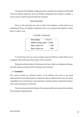 Kurra Srirekha
29
The analysis of the MySQL configuration files is important for setting up the MariaDB
cluster for database replication. Once the MySQL configuration files change is complete, a
service restart is required using the following command.
service mysql restart
However, this command may result in failure if the databases on both nodes are not
authenticated. Hence, the MySQL configuration file is to be analysed and updated as shown
below to make it work.
3.2 MySQL Configuration
To transfer files from one cloud to another cloud, the SSH key of both VMs must be
exchanged. Then, bidirectional file transfer will be successful.
During the technical analysis of this project, the focus is kept on configuration changes,
and with continuous learning, all the challenges can be resolved.
3.4.Summary
This section provides the technical analysis of the different tools prior to the actual
implementation. The technical analysis is required to choose a different tool in case of a version
compatibility issue. In this project, each component is analysed, and for configuration changes,
a few online documents are referenced.
The next section provides the design of this project and the code, along with screenshots
from the project implementation.
 