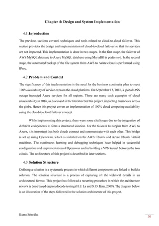 Kurra Srirekha
30
Chapter 4: Design and System Implementation
4.1.Introduction
The previous sections covered techniques and tools related to cloud-to-cloud failover. This
section provides the design and implementation of cloud-to-cloud failover so that the services
are not impacted. This implementation is done in two stages. In the first stage, the failover of
AWS MySQL database to Azure MySQL database using MariaDB is performed. In the second
stage, the automated backup of the file system from AWS to Azure cloud is performed using
IPsec.
4.2.Problem and Context
The significance of this implementation is the need for the business continuity plan to meet
100% availability of service even on the cloud platform. On September 15, 2016, a global DNS
outage impacted Azure services for all regions. There are many such examples of cloud
unavailability in 2016, as discussed in the literature for this project, impacting businesses across
the globe. Hence this project covers an implementation of 100% cloud computing availability
using the cloud-to-cloud failover concept.
While implementing this project, there were some challenges due to the integration of
different components to form a structured solution. For the failover to happen from AWS to
Azure, it is important that both clouds connect and communicate with each other. This bridge
is set up using Openswan, which is installed on the AWS Ubuntu and Azure Ubuntu virtual
machines. The continuous learning and debugging techniques have helped in successful
configuration and implementation of Openswan and in building a VPN tunnel between the two
clouds. The architecture of this project is described in later sections.
4.3.Solution Structure
Defining a solution is a systematic process in which different components are linked to build a
solution. The solution structure is a process of capturing all the technical details in an
architectural format. This project has followed a recurring procedure in which the architecture
rework is done based on pseudocode testing (H. J. La and S. D. Kim, 2009). The diagram below
is an illustration of the steps followed in the solution architecture of this project.
 