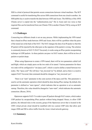 Kurra Srirekha
35
SSH is a kind of protocol that permits secure connections between virtual machines. The SCP
command is useful for transferring files across SSH connections from one cloud to another. An
SSH public key is used to transfer the data between AWS and Azure. The SSH key of the AWS
Ubuntu server is copied into the “authentications_key” file in Azure and vice versa so that
required files can be transferred from one Ubuntu VM to another Ubuntu VM by using an SCP
command.
4.5.Challenges
Connecting two different clouds is not an easy process. While implementing the VPN tunnel
that is based on IPsec mode between AWS and Azure, there will be a problem when the peers
of the tunnel are at the back of the NAT. The NAT changes the data of an IP packet so that this
IP packet will be rejected by the other peer as the signature of the packet is wrong. The solution
is commonly known as NAT-T (NAT Traversal); it works using an IPsec packet encapsulating
technique in UDP packets. As these packets can pass via NAT routers, there will be no loss of
packets or packet drops.
When using Openswan to create a VPN tunnel, there will be two parameters called Left
and Right, which are simply peers on the two ends of its tunnel. Various parameters for these
two ends will be configured in “/etc/ipsec.conf”, which is used to define a tunnel between two
nodes. The “ipsec.conf” file will have “nat_traversal=no” by default, and as there is a need to
support NAT Traversal, that command should be changed as “nat_traversal=yes”.
There is an “auto” parameter in the conn section of the ipsec.conf file. This parameter is
used to set the automatic operation which should be done during IPsec startup. By default, this
parameter is defined as “auto=ignore”, which indicates that no operation is set as automatic
startup. Therefore, this value should be changed to “auto=start”, which indicates the automatic
connection. (Rosen, 2016).
Openswan supports NAT-T in order to pass IP packets through NAT routers, which makes
UDP packets by encapsulating IPsec packets without being dropped. Hence, to allow UDP
packets, the inbound rules in the security group of the Openswan server that is located in the
AWS virtual private cloud should be modified with two custom UDP rules that allow port
ranges 4500 and 500 to allow traffic from the Azure virtual network gateway.
4.6.Summary
 