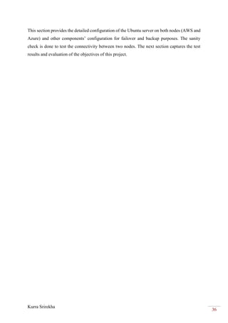 Kurra Srirekha
36
This section provides the detailed configuration of the Ubuntu server on both nodes (AWS and
Azure) and other components’ configuration for failover and backup purposes. The sanity
check is done to test the connectivity between two nodes. The next section captures the test
results and evaluation of the objectives of this project.
 