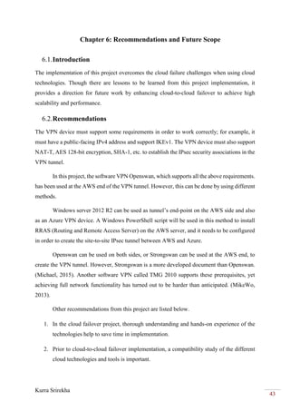 Kurra Srirekha
43
Chapter 6: Recommendations and Future Scope
6.1.Introduction
The implementation of this project overcomes the cloud failure challenges when using cloud
technologies. Though there are lessons to be learned from this project implementation, it
provides a direction for future work by enhancing cloud-to-cloud failover to achieve high
scalability and performance.
6.2.Recommendations
The VPN device must support some requirements in order to work correctly; for example, it
must have a public-facing IPv4 address and support IKEv1. The VPN device must also support
NAT-T, AES 128-bit encryption, SHA-1, etc. to establish the IPsec security associations in the
VPN tunnel.
In this project, the software VPN Openswan, which supports all the above requirements.
has been used at the AWS end of the VPN tunnel. However, this can be done by using different
methods.
Windows server 2012 R2 can be used as tunnel’s end-point on the AWS side and also
as an Azure VPN device. A Windows PowerShell script will be used in this method to install
RRAS (Routing and Remote Access Server) on the AWS server, and it needs to be configured
in order to create the site-to-site IPsec tunnel between AWS and Azure.
Openswan can be used on both sides, or Strongswan can be used at the AWS end, to
create the VPN tunnel. However, Strongswan is a more developed document than Openswan.
(Michael, 2015). Another software VPN called TMG 2010 supports these prerequisites, yet
achieving full network functionality has turned out to be harder than anticipated. (MikeWo,
2013).
Other recommendations from this project are listed below.
1. In the cloud failover project, thorough understanding and hands-on experience of the
technologies help to save time in implementation.
2. Prior to cloud-to-cloud failover implementation, a compatibility study of the different
cloud technologies and tools is important.
 