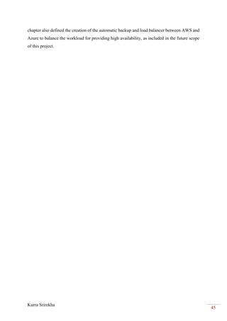 Kurra Srirekha
45
chapter also defined the creation of the automatic backup and load balancer between AWS and
Azure to balance the workload for providing high availability, as included in the future scope
of this project.
 