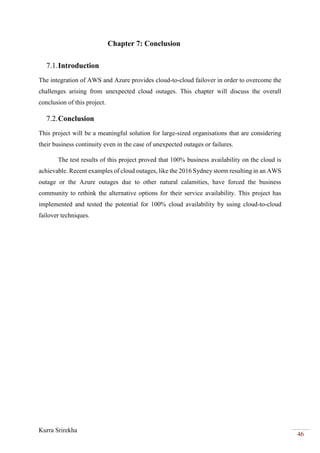 Kurra Srirekha
46
Chapter 7: Conclusion
7.1.Introduction
The integration of AWS and Azure provides cloud-to-cloud failover in order to overcome the
challenges arising from unexpected cloud outages. This chapter will discuss the overall
conclusion of this project.
7.2.Conclusion
This project will be a meaningful solution for large-sized organisations that are considering
their business continuity even in the case of unexpected outages or failures.
The test results of this project proved that 100% business availability on the cloud is
achievable. Recent examples of cloud outages, like the 2016 Sydney storm resulting in an AWS
outage or the Azure outages due to other natural calamities, have forced the business
community to rethink the alternative options for their service availability. This project has
implemented and tested the potential for 100% cloud availability by using cloud-to-cloud
failover techniques.
 