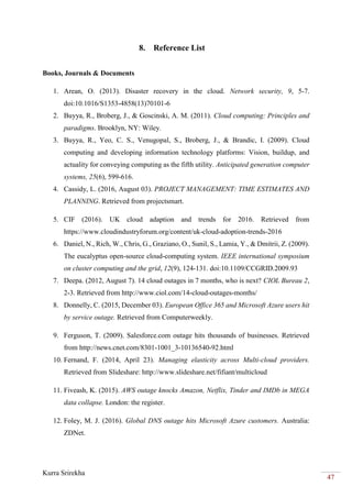 Kurra Srirekha
47
8. Reference List
Books, Journals & Documents
1. Arean, O. (2013). Disaster recovery in the cloud. Network security, 9, 5-7.
doi:10.1016/S1353-4858(13)70101-6
2. Buyya, R., Broberg, J., & Goscinski, A. M. (2011). Cloud computing: Principles and
paradigms. Brooklyn, NY: Wiley.
3. Buyya, R., Yeo, C. S., Venugopal, S., Broberg, J., & Brandic, I. (2009). Cloud
computing and developing information technology platforms: Vision, buildup, and
actuality for conveying computing as the fifth utility. Anticipated generation computer
systems, 25(6), 599-616.
4. Cassidy, L. (2016, August 03). PROJECT MANAGEMENT: TIME ESTIMATES AND
PLANNING. Retrieved from projectsmart.
5. CIF (2016). UK cloud adaption and trends for 2016. Retrieved from
https://www.cloudindustryforum.org/content/uk-cloud-adoption-trends-2016
6. Daniel, N., Rich, W., Chris, G., Graziano, O., Sunil, S., Lamia, Y., & Dmitrii, Z. (2009).
The eucalyptus open-source cloud-computing system. IEEE international symposium
on cluster computing and the grid, 12(9), 124-131. doi:10.1109/CCGRID.2009.93
7. Deepa. (2012, August 7). 14 cloud outages in 7 months, who is next? CIOL Bureau 2,
2-3. Retrieved from http://www.ciol.com/14-cloud-outages-months/
8. Donnelly, C. (2015, December 03). European Office 365 and Microsoft Azure users hit
by service outage. Retrieved from Computerweekly.
9. Ferguson, T. (2009). Salesforce.com outage hits thousands of businesses. Retrieved
from http://news.cnet.com/8301-1001_3-10136540-92.html
10. Fernand, F. (2014, April 23). Managing elasticity across Multi-cloud providers.
Retrieved from Slideshare: http://www.slideshare.net/fifiant/multicloud
11. Fiveash, K. (2015). AWS outage knocks Amazon, Netflix, Tinder and IMDb in MEGA
data collapse. London: the register.
12. Foley, M. J. (2016). Global DNS outage hits Microsoft Azure customers. Australia:
ZDNet.
 
