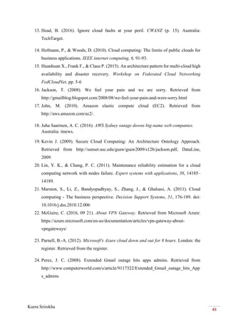 Kurra Srirekha
48
13. Head, B. (2016). Ignore cloud faults at your peril. CWANZ (p. 15). Australia:
TechTarget.
14. Hofmann, P., & Woods, D. (2010). Cloud computing: The limits of public clouds for
business applications. IEEE internet computing, 6, 91-93.
15. Huanhuan X., Frank F., & Claus P. (2015). An architecture pattern for multi-cloud high
availability and disaster recovery. Workshop on Federated Cloud Networking
FedCloudNet, pp. 5-6
16. Jackson, T. (2008). We feel your pain and we are sorry. Retrieved from
http://gmailblog.blogspot.com/2008/08/we-feel-your-pain-and-were-sorry.html
17. John, M. (2010). Amazon elastic compute cloud (EC2). Retrieved from
http://aws.amazon.com/ec2/.
18. Juha Saarinen, A. C. (2016). AWS Sydney outage downs big-name web companies.
Australia: itnews.
19. Kevin J. (2009). Secure Cloud Computing: An Architecture Ontology Approach.
Retrieved from http://sunset.usc.edu/gsaw/gsaw2009/s12b/jackson.pdf, DataLine,
2009.
20. Lin, Y. K., & Chang, P. C. (2011). Maintenance reliability estimation for a cloud
computing network with nodes failure. Expert systems with applications, 38, 14185–
14189.
21. Marston, S., Li, Z., Bandyopadhyay, S., Zhang, J., & Ghalsasi, A. (2011). Cloud
computing - The business perspective. Decision Support Systems, 51, 176-189. doi:
10.1016/j.dss.2010.12.006
22. McGuire, C. (2016, 09 21). About VPN Gateway. Retrieved from Microsoft Azure:
https://azure.microsoft.com/en-us/documentation/articles/vpn-gateway-about-
vpngateways/
23. Parnell, B.-A. (2012). Microsoft's Azure cloud down and out for 8 hours. London: the
register. Retrieved from the register.
24. Perez, J. C. (2008). Extended Gmail outage hits apps admins. Retrieved from
http://www.computerworld.com/s/article/9117322/Extended_Gmail_outage_hits_App
s_admins
 