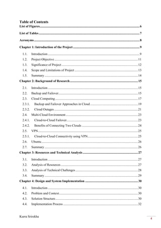 Kurra Srirekha
4
Table of Contents
List of Figures...........................................................................................................................6
List of Tables ............................................................................................................................7
Acronyms..................................................................................................................................8
Chapter 1: Introduction of the Project ..................................................................................9
1.1. Introduction.................................................................................................................9
1.2. Project Objective.......................................................................................................11
1.3. Significance of Project ..............................................................................................12
1.4. Scope and Limitations of Project ..............................................................................13
1.5. Summary ...................................................................................................................14
Chapter 2: Background of Research....................................................................................15
2.1. Introduction...............................................................................................................15
2.2. Backup and Failover..................................................................................................15
2.3. Cloud Computing......................................................................................................17
2.3.1. Backup and Failover Approaches in Cloud...........................................................19
2.3.2. Cloud Outages .......................................................................................................21
2.4. Multi-Cloud Environment.........................................................................................23
2.4.1. Cloud-to-Cloud Failover........................................................................................23
2.4.2. Benefits of Connecting Two Clouds .....................................................................24
2.5. VPN...........................................................................................................................25
2.5.1. Cloud-to-Cloud Connectivity using VPN..............................................................25
2.6. Ubuntu.......................................................................................................................26
2.7. Summary ...................................................................................................................26
Chapter 3: Resources and Technical Analysis....................................................................27
3.1. Introduction...............................................................................................................27
3.2. Analysis of Resources ...............................................................................................27
3.3. Analysis of Technical Challenges.............................................................................28
3.4. Summary ...................................................................................................................29
Chapter 4: Design and System Implementation .................................................................30
4.1. Introduction...............................................................................................................30
4.2. Problem and Context.................................................................................................30
4.3. Solution Structure......................................................................................................30
4.4. Implementation Process ............................................................................................32
 