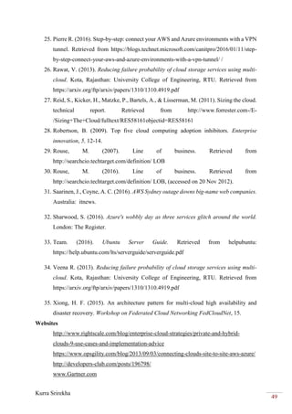 Kurra Srirekha
49
25. Pierre R. (2016). Step-by-step: connect your AWS and Azure environments with a VPN
tunnel. Retrieved from https://blogs.technet.microsoft.com/canitpro/2016/01/11/step-
by-step-connect-your-aws-and-azure-environments-with-a-vpn-tunnel/ /
26. Rawat, V. (2013). Reducing failure probability of cloud storage services using multi-
cloud. Kota, Rajasthan: University College of Engineering, RTU. Retrieved from
https://arxiv.org/ftp/arxiv/papers/1310/1310.4919.pdf
27. Reid, S., Kicker, H., Matzke, P., Bartels, A., & Lisserman, M. (2011). Sizing the cloud.
technical report. Retrieved from http://www.forrester.com-/E-
/Sizing+The+Cloud/fulltext/RES58161objectid=RES58161
28. Robertson, B. (2009). Top five cloud computing adoption inhibitors. Enterprise
innovation, 5, 12-14.
29. Rouse, M. (2007). Line of business. Retrieved from
http://searchcio.techtarget.com/definition/ LOB
30. Rouse, M. (2016). Line of business. Retrieved from
http://searchcio.techtarget.com/definition/ LOB, (accessed on 20 Nov 2012).
31. Saarinen, J., Coyne, A. C. (2016). AWS Sydney outage downs big-name web companies.
Australia: itnews.
32. Sharwood, S. (2016). Azure's wobbly day as three services glitch around the world.
London: The Register.
33. Team. (2016). Ubuntu Server Guide. Retrieved from helpubuntu:
https://help.ubuntu.com/lts/serverguide/serverguide.pdf
34. Veena R. (2013). Reducing failure probability of cloud storage services using multi-
cloud. Kota, Rajasthan: University College of Engineering, RTU. Retrieved from
https://arxiv.org/ftp/arxiv/papers/1310/1310.4919.pdf
35. Xiong, H. F. (2015). An architecture pattern for multi-cloud high availability and
disaster recovery. Workshop on Federated Cloud Networking FedCloudNet, 15.
Websites
http://www.rightscale.com/blog/enterprise-cloud-strategies/private-and-hybrid-
clouds-9-use-cases-and-implementation-advice
https://www.opsgility.com/blog/2013/09/03/connecting-clouds-site-to-site-aws-azure/
http://developers-club.com/posts/196798/
www.Gartner.com
 