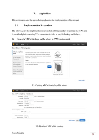 Kurra Srirekha
51
9. Appendices
This section provides the screenshots used during the implementation of the project.
9.1. Implementation Screenshots
The following are the implementation screenshots of the procedure to connect the AWS and
Azure cloud platforms using VPN connection in order to provide backup and failover.
1) Created a VPC with single public subnet in AWS environment
9.1: Creating VPC with single public subnet
9.2: Details of VPC while creating
 