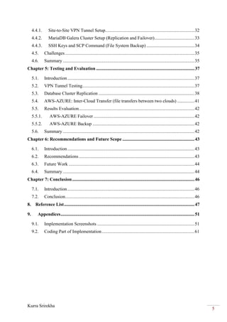 Kurra Srirekha
5
4.4.1. Site-to-Site VPN Tunnel Setup..............................................................................32
4.4.2. MariaDB Galera Cluster Setup (Replication and Failover)...................................33
4.4.3. SSH Keys and SCP Command (File System Backup) ..........................................34
4.5. Challenges .................................................................................................................35
4.6. Summary ...................................................................................................................35
Chapter 5: Testing and Evaluation ......................................................................................37
5.1. Introduction...............................................................................................................37
5.2. VPN Tunnel Testing..................................................................................................37
5.3. Database Cluster Replication ....................................................................................38
5.4. AWS-AZURE: Inter-Cloud Transfer (file transfers between two clouds) ...............41
5.5. Results Evaluation.....................................................................................................42
5.5.1. AWS-AZURE Failover ........................................................................................42
5.5.2. AWS-AZURE Backup .........................................................................................42
5.6. Summary ...................................................................................................................42
Chapter 6: Recommendations and Future Scope ...............................................................43
6.1. Introduction...............................................................................................................43
6.2. Recommendations.....................................................................................................43
6.3. Future Work ..............................................................................................................44
6.4. Summary ...................................................................................................................44
Chapter 7: Conclusion...........................................................................................................46
7.1. Introduction...............................................................................................................46
7.2. Conclusion.................................................................................................................46
8. Reference List..................................................................................................................47
9. Appendices.....................................................................................................................51
9.1. Implementation Screenshots .....................................................................................51
9.2. Coding Part of Implementation.................................................................................61
 