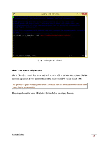 Kurra Srirekha
63
9.24: Edited ipsec.secrets file
Maria DB Cluster Configurations:
Maria DB galera cluster has been deployed in each VM to provide synchronous MySQL
database replication. Below command is used to install Maria DB cluster in each VM:
Then, to configure the Maria DB cluster, the files below have been changed.
 