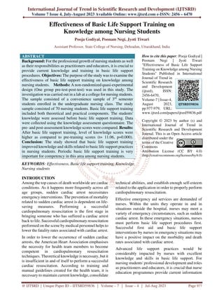 International Journal of Trend in Scientific Research and Development (IJTSRD)
Volume 7 Issue 4, July-August 2023 Available Online: www.ijtsrd.com e-ISSN: 2456 – 6470
@ IJTSRD | Unique Paper ID – IJTSRD59836 | Volume – 7 | Issue – 4 | Jul-Aug 2023 Page 977
Effectiveness of Basic Life Support Training on
Knowledge among Nursing Students
Pooja Godiyal, Poonam Negi, Jyoti Tiwari
Assistant Professor, State College of Nursing, Dehradun, Uttarakhand, India
ABSTRACT
Background: For the professional growth of nursing students as well
as their responsibilities as practitioners and educators, it is crucial to
provide current knowledge and training in basic life support
procedures. Objectives: The purpose of the study was to examine the
effectiveness of basic life support training on knowledge among
nursing students. Methods: A non-randomized quasi-experimental
design (One group pre-test-post-test) was used in this study. The
investigation was carried out in a lab at a college for nursing students.
The sample consisted of a convenience sample of 3rd
semester
students enrolled in the undergraduate nursing class. The study
sample consisted of 70 nursing students. Basic life support training
included both theoretical and practical components. The students'
knowledge were assessed before basic life support training. Data
were collected using the knowledge assessment questionnaire. The
pre- and post-assessment knowledge scores were compared. Results:
After basic life support training, level of knowledge scores were
higher as compared to pre-training scores (t= 11.06, p=0.000).
Conclusion: The study showed that basic life support training
improved knowledge and skills related to basic life support practices
in nursing students. Periodic basic life support training is very
important for competency in this area among nursing students.
KEYWORDS: Effectiveness, Basic life support training, Knowledge,
Nursing students
How to cite this paper: Pooja Godiyal |
Poonam Negi | Jyoti Tiwari
"Effectiveness of Basic Life Support
Training on Knowledge among Nursing
Students" Published in International
Journal of Trend in
Scientific Research
and Development
(ijtsrd), ISSN:
2456-6470,
Volume-7 | Issue-4,
August 2023,
pp.977-979, URL:
www.ijtsrd.com/papers/ijtsrd59836.pdf
Copyright © 2023 by author (s) and
International Journal of Trend in
Scientific Research and Development
Journal. This is an Open Access article
distributed under the
terms of the Creative
Commons
Attribution License (CC BY 4.0)
(http://creativecommons.org/licenses/by/4.0)
INTRODUCTION
Among the top causes of death worldwide are cardiac
conditions. As it happens more frequently across all
age groups, sudden cardiac arrest necessitates
emergency interventions. The prevention of mortality
related to sudden cardiac arrest is dependent on life-
saving measures. Performing a successful
cardiopulmonary resuscitation is the first stage in
bringing someone who has suffered a cardiac arrest
back to life. Successful cardiopulmonary resuscitation
performed on the scene by medical personnel helps to
lower the fatality rates associated with cardiac arrest.
In order to lower the occurrence of sudden cardiac
arrests, the American Heart Association emphasises
the necessity for health team members to become
competent in cardiopulmonary resuscitation
techniques. Theoretical knowledge is necessary, but it
is insufficient in and of itself to perform a successful
cardiac resuscitation. According to training and
manual guidelines created for the health team, it is
necessary to maintain current knowledge, consolidate
technical abilities, and establish enough self-esteem
related to the application in order to properly perform
cardiopulmonary resuscitation.
Effective emergency aid services are demanded of
nurses. Within the units they operate in and in
situations outside the hospital, nurses may meet a
variety of emergency circumstances, such as sudden
cardiac arrest. In these emergency situations, nurses
must perform basic life support procedures first.
Successful first aid and basic life support
interventions by nurses in emergency situations may
have a positive impact on the morbidity and death
rates associated with cardiac arrest.
Advanced life support practices would be
considerably impacted by nurses with excellent
knowledge and skills in basic life support. For
nursing students' professional development and roles
as practitioners and educators, it is crucial that nurse
education programmes provide current information
IJTSRD59836
 