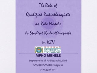 The Role of
Qualified Radiotherapists
as Role Models
to Student Radiotherapists
in KZN
MPHO MBHELE
Department of Radiography, DUT
SASCRO SASMO Congress
24 August 2011
 