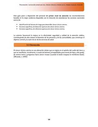 Prevención y detección oportuna del cáncer cérvico uterino en el primer nivelde atención
10
Esta guía pone a disposición del personal del primer nivel de atención
primer nivel de atención
primer nivel de atención
primer nivel de atención las recomendaciones
basadas en la mejor evidencia disponible con la intención de estandarizar las acciones nacionales
acerca de:
• Identificación de factores de riesgo para desarrollar cáncer cérvico uterino.
• Acciones específicas, de detección oportuna de cáncer cérvico uterino.
• Acciones específicas, de referencia oportuna de cáncer cérvico uterino.
Lo anterior favorecerá la mejora en la efectividad, seguridad y calidad de la atención médica,
contribuyendo de esta manera al bienestar de las personas y de las comunidades, que constituye el
objetivo central y la razón de ser de los servicios de salud.
El cáncer cérvico uterino es una alteración celular que se origina en el epitelio del cuello del útero y
que se manifiesta, inicialmente, a través de lesiones intraepiteliales precursoras de bajo y alto grado,
de avance lento y progresivo hacia cáncer invasor (cuando la lesión traspasa la membrana basal).
(Miranda, J. 1999)
3
3
3
3.3 Definición
.3 Definición
.3 Definición
.3 Definición
 