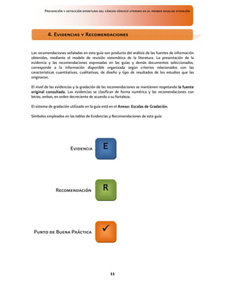 Prevención y detección oportuna del cáncer cérvico uterino en el primer nivelde atención
11
Las recomendaciones señaladas en esta guía son producto del análisis de las fuentes de información
obtenidas, mediante el modelo de revisión sistemática de la literatura. La presentación de la
evidencia y las recomendaciones expresadas en las guías y demás documentos seleccionados,
corresponde a la información disponible organizada según criterios relacionados con las
características cuantitativas, cualitativas, de diseño y tipo de resultados de los estudios que las
originaron.
El nivel de las evidencias y la gradación de las recomendaciones se mantienen respetando la fuente
la fuente
la fuente
la fuente
original consultada
original consultada
original consultada
original consultada.
..
. Las evidencias se clasifican de forma numérica y las recomendaciones con
letras; ambas, en orden decreciente de acuerdo a su fortaleza.
El sistema de gradación utilizado en la guía está en el Anexo: Escalas de Gradación.
Anexo: Escalas de Gradación.
Anexo: Escalas de Gradación.
Anexo: Escalas de Gradación.
Símbolos empleados en las tablas de Evidencias y Recomendaciones de esta guía:
4. Evidencias y Recomendaciones
4. Evidencias y Recomendaciones
4. Evidencias y Recomendaciones
4. Evidencias y Recomendaciones
E
E
E
E
R
R
R
R
Evidencia
Recomendación
Punto de Buena Práctica
 