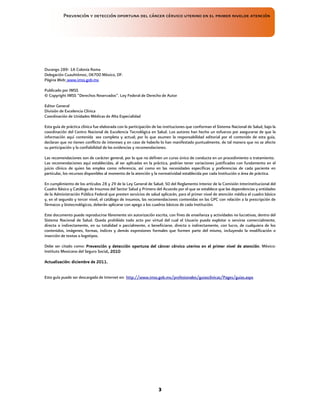 Prevención y detección oportuna del cáncer cérvico uterino en el primer nivelde atención
3
Durango 289- 1A Colonia Roma
Delegación Cuauhtémoc, 06700 México, DF.
Página Web: www.imss.gob.mx
Publicado por IMSS
© Copyright IMSS “Derechos Reservados”. Ley Federal de Derecho de Autor
Editor General
División de Excelencia Clínica
Coordinación de Unidades Médicas de Alta Especialidad
Esta guía de práctica clínica fue elaborada con la participación de las instituciones que conforman el Sistema Nacional de Salud, bajo la
coordinación del Centro Nacional de Excelencia Tecnológica en Salud. Los autores han hecho un esfuerzo por asegurarse de que la
información aquí contenida sea completa y actual; por lo que asumen la responsabilidad editorial por el contenido de esta guía,
declaran que no tienen conflicto de intereses y en caso de haberlo lo han manifestado puntualmente, de tal manera que no se afecte
su participación y la confiabilidad de las evidencias y recomendaciones.
Las recomendaciones son de carácter general, por lo que no definen un curso único de conducta en un procedimiento o tratamiento.
Las recomendaciones aquí establecidas, al ser aplicadas en la práctica, podrían tener variaciones justificadas con fundamento en el
juicio clínico de quien las emplea como referencia, así como en las necesidades específicas y preferencias de cada paciente en
particular, los recursos disponibles al momento de la atención y la normatividad establecida por cada Institución o área de práctica.
En cumplimiento de los artículos 28 y 29 de la Ley General de Salud; 50 del Reglamento Interior de la Comisión Interinstitucional del
Cuadro Básico y Catálogo de Insumos del Sector Salud y Primero del Acuerdo por el que se establece que las dependencias y entidades
de la Administración Pública Federal que presten servicios de salud aplicarán, para el primer nivel de atención médica el cuadro básico
y, en el segundo y tercer nivel, el catálogo de insumos, las recomendaciones contenidas en las GPC con relación a la prescripción de
fármacos y biotecnológicos, deberán aplicarse con apego a los cuadros básicos de cada Institución.
Este documento puede reproducirse libremente sin autorización escrita, con fines de enseñanza y actividades no lucrativas, dentro del
Sistema Nacional de Salud. Queda prohibido todo acto por virtud del cual el Usuario pueda explotar o servirse comercialmente,
directa o indirectamente, en su totalidad o parcialmente, o beneficiarse, directa o indirectamente, con lucro, de cualquiera de los
contenidos, imágenes, formas, índices y demás expresiones formales que formen parte del mismo, incluyendo la modificación o
inserción de textos o logotipos.
Debe ser citado como: Prevención y detección oportuna del cáncer
Prevención y detección oportuna del cáncer
Prevención y detección oportuna del cáncer
Prevención y detección oportuna del cáncer cérvico
cérvico
cérvico
cérvico uterino en el primer nivel de atención
uterino en el primer nivel de atención
uterino en el primer nivel de atención
uterino en el primer nivel de atención. México:
Instituto Mexicano del Seguro Social,
,,
, 20
20
20
2010
10
10
10
Actualización:
Actualización:
Actualización:
Actualización: diciembre de
diciembre de
diciembre de
diciembre de 20
20
20
2011
11
11
11.
..
.
Esta guía puede ser descargada de Internet en: http://www.imss.gob.mx/profesionales/guiasclinicas/Pages/guias.aspx
 