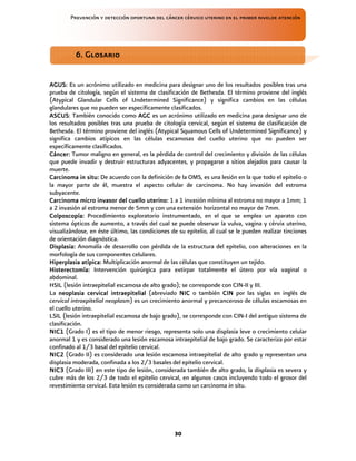 Prevención y detección oportuna del cáncer cérvico uterino en el primer nivelde atención
30
AGUS
AGUS
AGUS
AGUS:
::
: Es un acrónimo utilizado en medicina para designar uno de los resultados posibles tras una
prueba de citología, según el sistema de clasificación de Bethesda. El término proviene del inglés
(Atypical Glandular Cells of Undetermined Significance) y significa cambios en las células
glandulares que no pueden ser específicamente clasificados.
ASCUS
ASCUS
ASCUS
ASCUS: También conocido como AGC
AGC
AGC
AGC es un acrónimo utilizado en medicina para designar uno de
los resultados posibles tras una prueba de citología cervical, según el sistema de clasificación de
Bethesda. El término proviene del inglés (Atypical Squamous Cells of Undetermined Significance) y
significa cambios atípicos en las células escamosas del cuello uterino que no pueden ser
específicamente clasificados.
Cáncer:
Cáncer:
Cáncer:
Cáncer: Tumor maligno en general, es la pérdida de control del crecimiento y división de las células
que puede invadir y destruir estructuras adyacentes, y propagarse a sitios alejados para causar la
muerte.
Carcinoma in situ:
Carcinoma in situ:
Carcinoma in situ:
Carcinoma in situ: De acuerdo con la definición de la OMS, es una lesión en la que todo el epitelio o
la mayor parte de él, muestra el aspecto celular de carcinoma. No hay invasión del estroma
subyacente.
Carcinoma micro invasor del cuello uterino:
Carcinoma micro invasor del cuello uterino:
Carcinoma micro invasor del cuello uterino:
Carcinoma micro invasor del cuello uterino: 1 a 1 invasión mínima al estroma no mayor a 1mm; 1
a 2 invasión al estroma menor de 5mm y con una extensión horizontal no mayor de 7mm.
Colposcopía:
Colposcopía:
Colposcopía:
Colposcopía: Procedimiento exploratorio instrumentado, en el que se emplea un aparato con
sistema ópticos de aumento, a través del cual se puede observar la vulva, vagina y cérvix uterino,
visualizándose, en éste último, las condiciones de su epitelio, al cual se le pueden realizar tinciones
de orientación diagnóstica.
Displasia:
Displasia:
Displasia:
Displasia: Anomalía de desarrollo con pérdida de la estructura del epitelio, con alteraciones en la
morfología de sus componentes celulares.
Hiperplasia atípica:
Hiperplasia atípica:
Hiperplasia atípica:
Hiperplasia atípica: Multiplicación anormal de las células que constituyen un tejido.
Histerectomía:
Histerectomía:
Histerectomía:
Histerectomía: Intervención quirúrgica para extirpar totalmente el útero por vía vaginal o
abdominal.
HSIL (lesión intraepitelial escamosa de alto grado); se corresponde con CIN-II y III.
La neoplasia cervical intraepitelial
neoplasia cervical intraepitelial
neoplasia cervical intraepitelial
neoplasia cervical intraepitelial (abreviado NIC
NIC
NIC
NIC o también CIN
CIN
CIN
CIN por las siglas en inglés de
cervical intraepitelial neoplasm) es un crecimiento anormal y precanceroso de células escamosas en
el cuello uterino.
LSIL (lesión intraepitelial escamosa de bajo grado), se corresponde con CIN-I del antiguo sistema de
clasificación.
NIC1
NIC1
NIC1
NIC1 (Grado I) es el tipo de menor riesgo, representa solo una displasia leve o crecimiento celular
anormal 1 y es considerado una lesión escamosa intraepitelial de bajo grado. Se caracteriza por estar
confinado al 1/3 basal del epitelio cervical.
NIC2
NIC2
NIC2
NIC2 (Grado II) es considerado una lesión escamosa intraepitelial de alto grado y representan una
displasia moderada, confinada a los 2/3 basales del epitelio cervical.
NIC3
NIC3
NIC3
NIC3 (Grado III) en este tipo de lesión, considerada también de alto grado, la displasia es severa y
cubre más de los 2/3 de todo el epitelio cervical, en algunos casos incluyendo todo el grosor del
revestimiento cervical. Esta lesión es considerada como un carcinoma in situ.
6. Glosario
6. Glosario
6. Glosario
6. Glosario
 