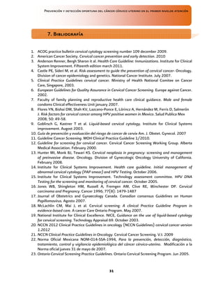 Prevención y detección oportuna del cáncer cérvico uterino en el primer nivelde atención
31
1. ACOG practice bulletin cervical cytology screening number 109 december 2009.
2. American Cancer Society. Cervical cancer prevention and early detection. 2010
3. Anderson Renner, Bergh Sharon it al. Health Care Guideline: Inmunizations. Institute for Clinical
System Improvement. Fifteenth edition march 2011.
4. Castle PE, Sideri M, et al. Risk assessment to guide the prevention of cervical cancer- Oncology.
Division of cancer epidemiology and genetics. National Cancer Institute. July 2007.
5. Clinical Practice Guidelines cervical cancer. Ministry of Health National Comitee on Cancer
Care, Singapore, 2003.
6. European Guidelines for Quality Assurance in Cervical Cancer Screening. Europe against Cancer.
2002.
7. Faculty of family planning and reproductive health care clinical guidance. Male and female
condoms Clinical effectiveness Unit january 2007.
8. Flores YN, Bishai DM, Shah KV, Lazcano-Ponce E, Lörincz A, Hernández M, Ferris D, Salmerón
J. Risk factors for cervical cancer among HPV positive women in Mexico. Salud Publica Mex
2008; 50: 49-58.
9. Goblirsch G, Kastner T et al. Liquid-based cervical cytology. Institute for Clinical Systems
improvement. Augost 2003.
10. Guía de prevención y evaluación del riesgo de cancer de cervix Am. J. Obstet. Gynecol. 2007
11. Guideline Cancer Screening. MOH Clinical Practice Guideline 1/2010.
12. Guideline for screening for cervical cancer. Cervical Cancer Screening Working Group. Alberta
Medical Association. February 2000.
13. Hunter MI, Monk BJ, Tewari KS. Cervical neoplasia in pregnancy: screening and management
of preinvasive disease. Oncology. Division of Gynecologic Oncology University of California.
February 2008.
14. Institute for Clinical Systems Improvement. Health care guideline. Initial management of
abnormal cervical cytology (PAP smear) and HPV Testing. October 2006.
15. Institute for Clinical Systems Improvement. Technology assessment committee. HPV DNA
Testing for the screening and monitoring of cervical cancer. October 2005.
16. Jones WB, Shingleton HM, Russell A, Fremgen AM, Clive RE, Winchester DP. Cervical
carcinoma and Pregnancy. Cancer 1996; 77(8): 1479-1487
17. Journal of Obstetrics and Gynaecology Canada. Canadian consensus Guidelines on Human
Papillomavirus. Agosto 2007.
18. McLachlin CM, Mai J, et al. Cervical screening: A clinical Practice Guideline Program in
evidence-based care. A cancer Care Ontario Program. May 2007.
19. National Institute for Clinical Excellence. NICE, Guidance on the use of liquid-based cytology
for cervical screening. Technology Appraisal 69. October 2003.
20. NCCN 2012 Clinical Practice Guidelines in oncology (NCCN Guidelines) cervical cancer version
1.2012
21. NCCN Clinical Practice Guidelines in Oncology. Cervical Cancer Screening. V.I. 2009
22. Norma Oficial Mexicana NOM-014-SSA-1994, Para la prevención, detección, diagnóstico,
tratamiento, control y vigilancia epidemiológica del cáncer cérvico-uterino. Modificación a la
Norma oficial jueves 31 de mayo de 2007.
23. Ontario Cervical Screening Practice Guidelines. Ontario Cervical Screening Program. Jun 2005.
7. Bibliografía
7. Bibliografía
7. Bibliografía
7. Bibliografía
 