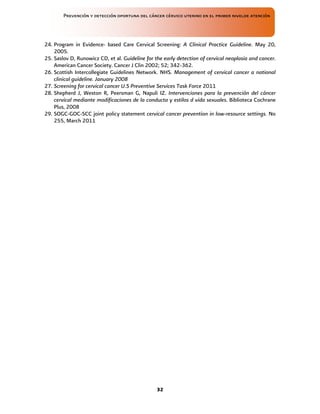 Prevención y detección oportuna del cáncer cérvico uterino en el primer nivelde atención
32
24. Program in Evidence- based Care Cervical Screening: A Clinical Practice Guideline. May 20,
2005.
25. Saslov D, Runowicz CD, et al. Guideline for the early detection of cervical neoplasia and cancer.
American Cancer Society. Cancer J Clin 2002; 52; 342-362.
26. Scottish Intercollegiate Guidelines Network. NHS. Management of cervical cancer a national
clinical guideline. January 2008
27. Screening for cervical cancer U.S Preventive Services Task Force 2011
28. Shepherd J, Weston R, Peersman G, Napuli IZ. Intervenciones para la prevención del cáncer
cervical mediante modificaciones de la conducta y estilos d vida sexuales. Biblioteca Cochrane
Plus, 2008
29. SOGC-GOC-SCC joint policy statement cervical cancer prevention in low-resource settings. No
255, March 2011
 